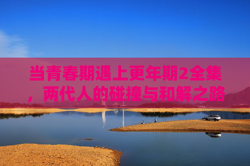 当青春期遇上更年期2全集,两代人的碰撞与和解之路,当青春期遇上更年期2全集,两代人的碰撞与和解之路 当青春期遇上更年期2全集,两代人的碰撞与和解之路,当青春期遇上更年期2全集,两代人的碰撞与和解之路