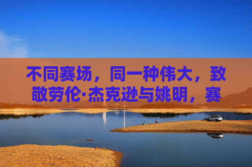 不同赛场,同一种伟大,致敬劳伦·杰克逊与姚明,赛场不同,伟大同辉,致敬劳伦·杰克逊与姚明 不同赛场,同一种伟大,致敬劳伦·杰克逊与姚明,赛场不同,伟大同辉,致敬劳伦·杰克逊与姚明