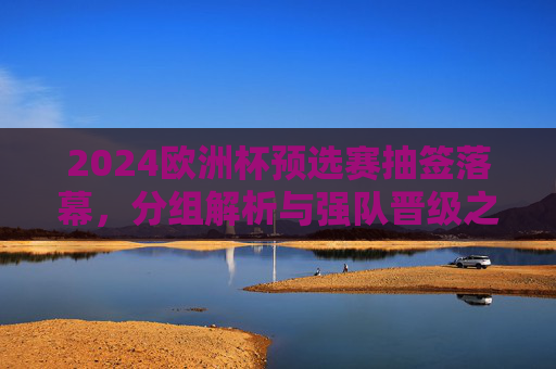 2024欧洲杯预选赛抽签落幕,分组解析与强队晋级之路,2024欧洲杯预选赛抽签落幕,分组解析与强队晋级之路 2024欧洲杯预选赛抽签落幕,分组解析与强队晋级之路,2024欧洲杯预选赛抽签落幕,分组解析与强队晋级之路