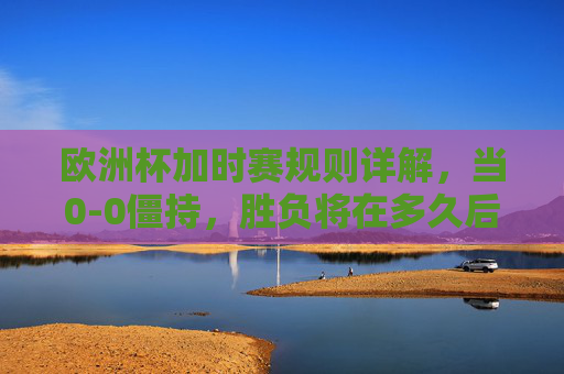 欧洲杯加时赛规则详解，当0-0僵持，胜负将在多久后揭晓？欧洲杯加时赛规则，0-0僵持，多久分胜负？