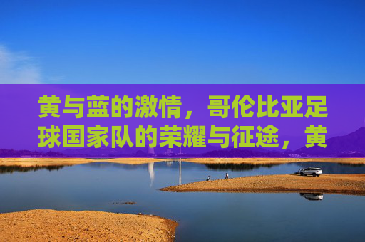 黄与蓝的激情，哥伦比亚足球国家队的荣耀与征途，黄与蓝的激情，哥伦比亚国家队的荣耀征途
