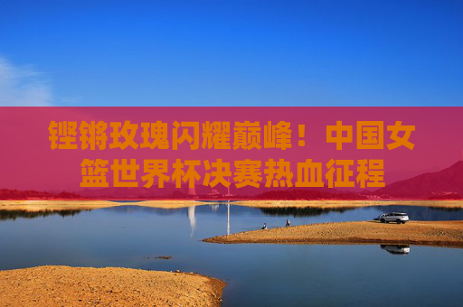 铿锵玫瑰闪耀巅峰!中国女篮世界杯决赛热血征程 铿锵玫瑰闪耀巅峰!中国女篮世界杯决赛热血征程