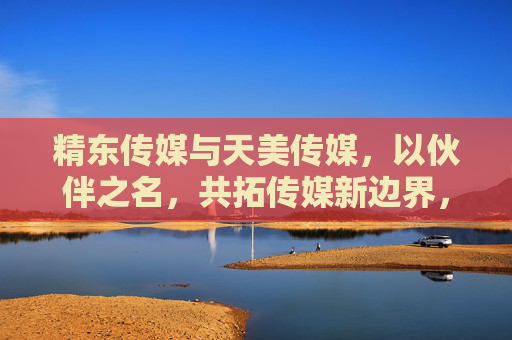 精东传媒与天美传媒，以伙伴之名，共拓传媒新边界，精东天美，以伙伴之名共拓传媒新边界