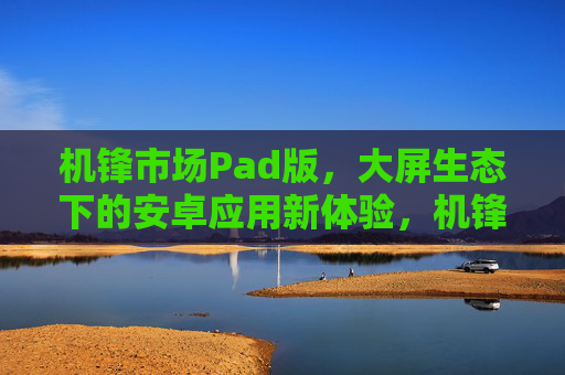 机锋市场Pad版,大屏生态下的安卓应用新体验,机锋市场Pad版,大屏生态下的安卓应用新体验 机锋市场Pad版,大屏生态下的安卓应用新体验,机锋市场Pad版,大屏生态下的安卓应用新体验