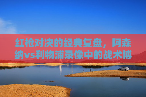红枪对决的经典复盘，阿森纳vs利物浦录像中的战术博弈与胜负密码，红枪对决经典复盘，阿森纳vs利物浦战术博弈与胜负密码