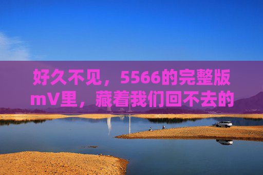 好久不见，5566的完整版mV里，藏着我们回不去的青春，5566完整版mv，藏着我们回不去的青春
