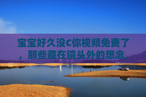 宝宝好久没C你视频免费了，那些藏在镜头外的想念，要不要一起补回来？宝宝视频免费，补回镜头外的想念
