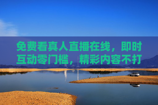 免费看真人直播在线,即时互动零门槛,精彩内容不打烊,免费真人直播,即时互动零门槛,精彩内容不打烊 免费看真人直播在线,即时互动零门槛,精彩内容不打烊,免费真人直播,即时互动零门槛,精彩内容不打烊