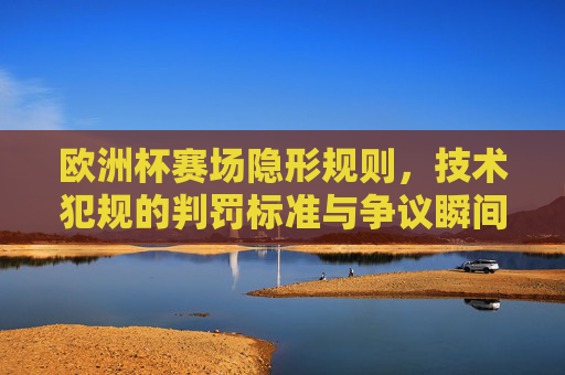 欧洲杯赛场隐形规则，技术犯规的判罚标准与争议瞬间，欧洲杯赛场隐形规则，技术犯规判罚标准与争议瞬间