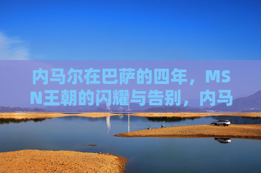 内马尔在巴萨的四年,MSN王朝的闪耀与告别,内马尔巴萨四年,MSN王朝的闪耀与告别 内马尔在巴萨的四年,MSN王朝的闪耀与告别,内马尔巴萨四年,MSN王朝的闪耀与告别