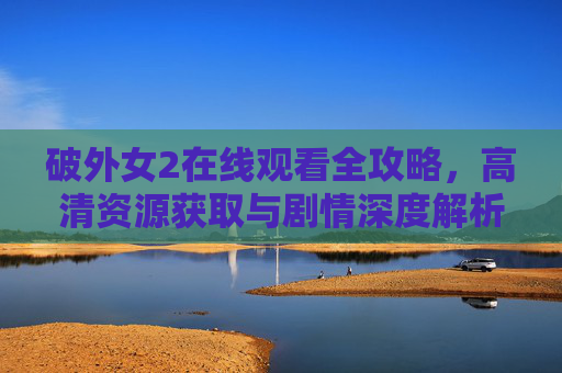破外女2在线观看全攻略,高清资源获取与剧情深度解析,破外女2在线观看全攻略,高清资源获取与剧情深度解析 破外女2在线观看全攻略,高清资源获取与剧情深度解析,破外女2在线观看全攻略,高清资源获取与剧情深度解析