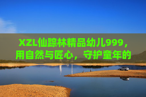 XZL仙踪林精品幼儿999,用自然与匠心,守护童年的每一份纯真,仙踪林,自然匠心守护幼儿纯真 XZL仙踪林精品幼儿999,用自然与匠心,守护童年的每一份纯真,仙踪林,自然匠心守护幼儿纯真