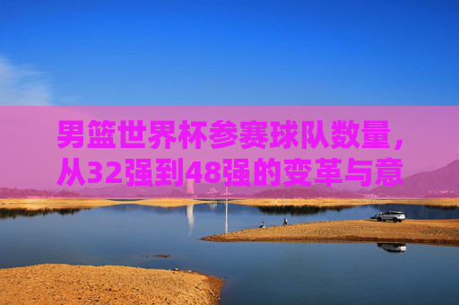 男篮世界杯参赛球队数量,从32强到48强的变革与意义,男篮世界杯参赛球队扩军,从32强到48强的变革与意义 男篮世界杯参赛球队数量,从32强到48强的变革与意义,男篮世界杯参赛球队扩军,从32强到48强的变革与意义