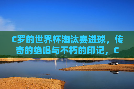 C罗的世界杯淘汰赛进球，传奇的绝唱与不朽的印记，C罗世界杯淘汰赛进球，传奇绝唱与不朽印记