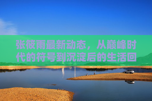 张筱雨最新动态,从巅峰时代的符号到沉淀后的生活回响,张筱雨最新动态,从巅峰符号到生活回响 张筱雨最新动态,从巅峰时代的符号到沉淀后的生活回响,张筱雨最新动态,从巅峰符号到生活回响