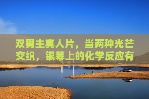 双男主真人片,当两种光芒交织,银幕上的化学反应有多绝?双男主光芒交织,银幕化学反应绝了! 双男主真人片,当两种光芒交织,银幕上的化学反应有多绝?双男主光芒交织,银幕化学反应绝了!