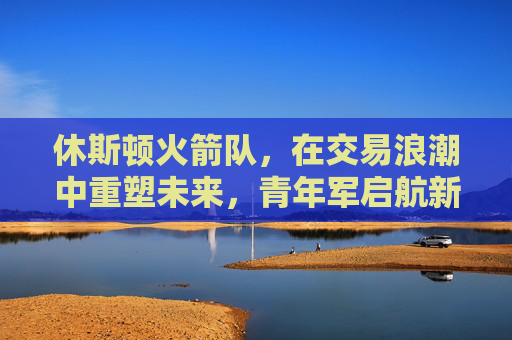 休斯顿火箭队,在交易浪潮中重塑未来,青年军启航新征程,火箭交易重塑未来 青年军启航新征程 休斯顿火箭队,在交易浪潮中重塑未来,青年军启航新征程,火箭交易重塑未来 青年军启航新征程