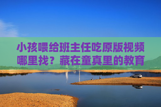 小孩喂给班主任吃原版视频哪里找?藏在童真里的教育暖意比画面更珍贵,藏在童真里的教育暖意,比画面更珍贵 小孩喂给班主任吃原版视频哪里找?藏在童真里的教育暖意比画面更珍贵,藏在童真里的教育暖意,比画面更珍贵