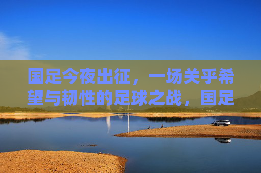 国足今夜出征,一场关乎希望与韧性的足球之战,国足今夜出征,一场希望与韧性的足球之战 国足今夜出征,一场关乎希望与韧性的足球之战,国足今夜出征,一场希望与韧性的足球之战