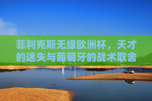 菲利克斯无缘欧洲杯,天才的迷失与葡萄牙的战术取舍,菲利克斯无缘欧洲杯,天才迷失与葡萄牙战术取舍 菲利克斯无缘欧洲杯,天才的迷失与葡萄牙的战术取舍,菲利克斯无缘欧洲杯,天才迷失与葡萄牙战术取舍