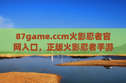 87game.ccm火影忍者官网入口,正版火影忍者手游唯一官方登录平台 87game.ccm火影忍者官网入口,正版火影忍者手游唯一官方登录平台