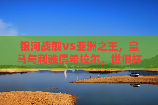 银河战舰VS亚洲之王,皇马与利雅得希拉尔,世俱杯巅峰对决的终极悬念,银河战舰VS亚洲之王,世俱杯巅峰对决的终极悬念 银河战舰VS亚洲之王,皇马与利雅得希拉尔,世俱杯巅峰对决的终极悬念,银河战舰VS亚洲之王,世俱杯巅峰对决的终极悬念