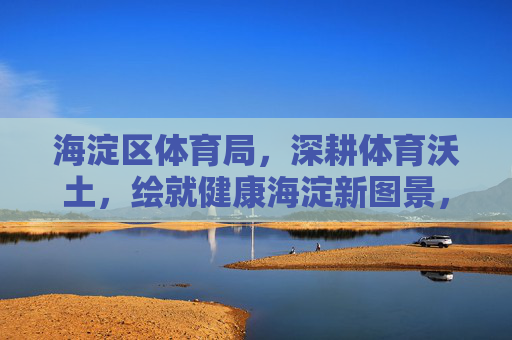 海淀区体育局，深耕体育沃土，绘就健康海淀新图景，海淀区体育局深耕体育沃土 绘就健康海淀新图景