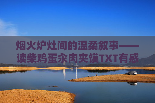 烟火炉灶间的温柔叙事——读柴鸡蛋汆肉夹馍TXT有感,烟火炉灶间的温柔叙事——读柴鸡蛋汆肉夹馍有感 烟火炉灶间的温柔叙事——读柴鸡蛋汆肉夹馍TXT有感,烟火炉灶间的温柔叙事——读柴鸡蛋汆肉夹馍有感