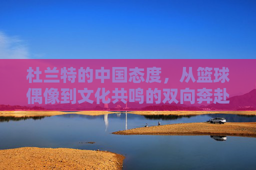 杜兰特的中国态度,从篮球偶像到文化共鸣的双向奔赴 杜兰特的中国态度,从篮球偶像到文化共鸣的双向奔赴