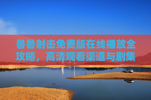 鲁鲁射击免费版在线播放全攻略,高清观看渠道与剧集亮点解析,鲁鲁射击免费版在线播放全攻略,高清观看渠道与剧集亮点解析 鲁鲁射击免费版在线播放全攻略,高清观看渠道与剧集亮点解析,鲁鲁射击免费版在线播放全攻略,高清观看渠道与剧集亮点解析