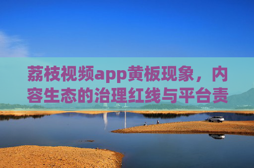 荔枝视频app黄板现象,内容生态的治理红线与平台责任,荔枝视频黄板现象,内容生态治理红线下的平台责任 荔枝视频app黄板现象,内容生态的治理红线与平台责任,荔枝视频黄板现象,内容生态治理红线下的平台责任