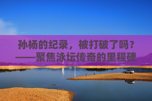 孙杨的纪录,被打破了吗?——聚焦泳坛传奇的里程碑成绩,孙杨的传奇纪录,被打破了吗? 孙杨的纪录,被打破了吗?——聚焦泳坛传奇的里程碑成绩,孙杨的传奇纪录,被打破了吗?