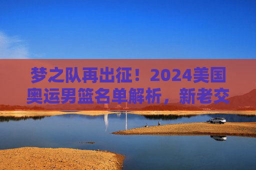 梦之队再出征!2024美国奥运男篮名单解析,新老交织的冲金阵容,2024美国奥运男篮梦之队名单解析,新老交织冲金阵容 梦之队再出征!2024美国奥运男篮名单解析,新老交织的冲金阵容,2024美国奥运男篮梦之队名单解析,新老交织冲金阵容