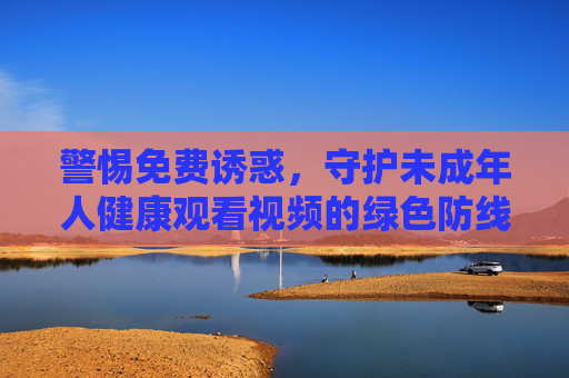 警惕免费诱惑,守护未成年人健康观看视频的绿色防线,警惕免费诱惑,守护未成年人视频观看绿色防线 警惕免费诱惑,守护未成年人健康观看视频的绿色防线,警惕免费诱惑,守护未成年人视频观看绿色防线