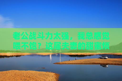 老公战斗力太强,我总感觉喂不饱?这届夫妻的甜蜜烦恼,这样解!老公战斗力太强总喂不饱?夫妻甜蜜烦恼这样解! 老公战斗力太强,我总感觉喂不饱?这届夫妻的甜蜜烦恼,这样解!老公战斗力太强总喂不饱?夫妻甜蜜烦恼这样解!