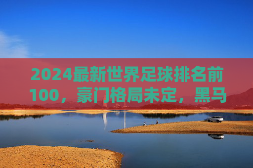 2024最新世界足球排名前100,豪门格局未定,黑马崛起重塑版图,2024最新世界足球排名前100,豪门未定,黑马崛起重塑版图 2024最新世界足球排名前100,豪门格局未定,黑马崛起重塑版图,2024最新世界足球排名前100,豪门未定,黑马崛起重塑版图