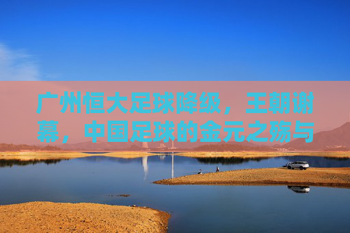 广州恒大足球降级，王朝谢幕，中国足球的金元之殇与未来之路，广州恒大王朝谢幕，中国足球金元之殇与未来之路