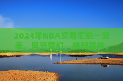2024年NBA交易汇总一览表,风云变幻,格局重构,2024年NBA交易风云,格局重构一览 2024年NBA交易汇总一览表,风云变幻,格局重构,2024年NBA交易风云,格局重构一览
