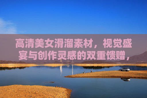 高清美女滑溜素材,视觉盛宴与创作灵感的双重馈赠,高清美女滑溜素材,视觉盛宴与创作灵感的双重馈赠 高清美女滑溜素材,视觉盛宴与创作灵感的双重馈赠,高清美女滑溜素材,视觉盛宴与创作灵感的双重馈赠