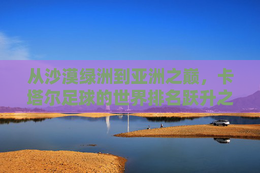 从沙漠绿洲到亚洲之巅,卡塔尔足球的世界排名跃升之路,从沙漠绿洲到亚洲之巅,卡塔尔足球的世界排名跃升 从沙漠绿洲到亚洲之巅,卡塔尔足球的世界排名跃升之路,从沙漠绿洲到亚洲之巅,卡塔尔足球的世界排名跃升