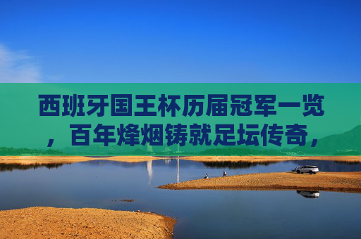 西班牙国王杯历届冠军一览,百年烽烟铸就足坛传奇,西班牙国王杯历届冠军,百年烽烟铸就足坛传奇 西班牙国王杯历届冠军一览,百年烽烟铸就足坛传奇,西班牙国王杯历届冠军,百年烽烟铸就足坛传奇