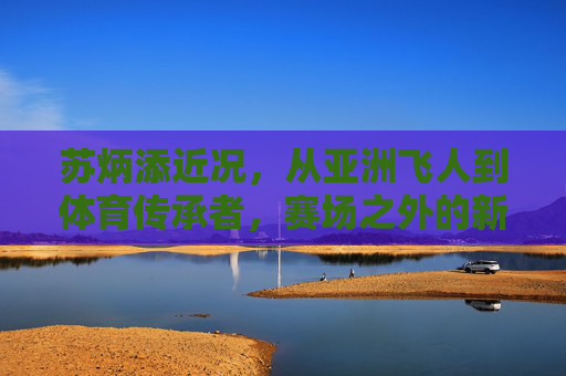 苏炳添近况,从亚洲飞人到体育传承者,赛场之外的新征程 苏炳添近况,从亚洲飞人到体育传承者,赛场之外的新征程