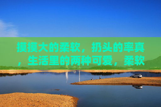 摸摸大的柔软,扔头的率真,生活里的两种可爱,柔软与率真,生活里的两种可爱 摸摸大的柔软,扔头的率真,生活里的两种可爱,柔软与率真,生活里的两种可爱