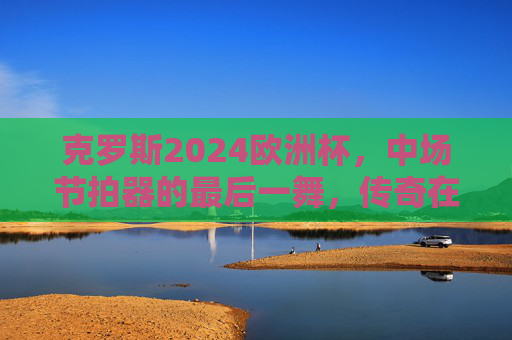 克罗斯2024欧洲杯,中场节拍器的最后一舞,传奇在德意志主场再谱华章,克罗斯2024欧洲杯中场节拍器的德意志主场最后一舞,传奇华章 克罗斯2024欧洲杯,中场节拍器的最后一舞,传奇在德意志主场再谱华章,克罗斯2024欧洲杯中场节拍器的德意志主场最后一舞,传奇华章