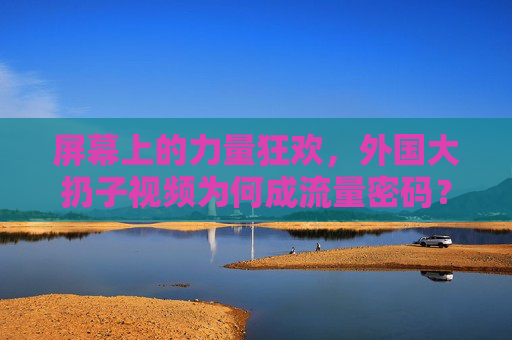 屏幕上的力量狂欢,外国大扔子视频为何成流量密码?力量狂欢,外国大扔子视频为何成流量密码? 屏幕上的力量狂欢,外国大扔子视频为何成流量密码?力量狂欢,外国大扔子视频为何成流量密码?