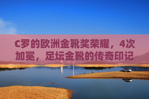 C罗的欧洲金靴奖荣耀,4次加冕,足坛金靴的传奇印记,C罗4次加冕欧洲金靴,足坛金靴的荣耀传奇 C罗的欧洲金靴奖荣耀,4次加冕,足坛金靴的传奇印记,C罗4次加冕欧洲金靴,足坛金靴的荣耀传奇