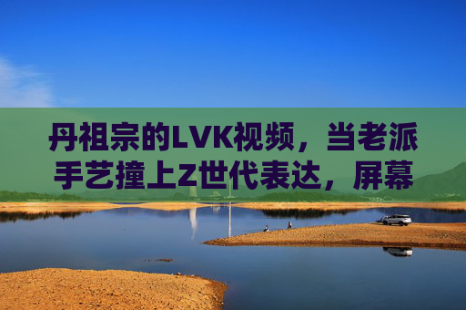 丹祖宗的LVK视频,当老派手艺撞上Z世代表达,屏幕里藏着多少人的青春共鸣?老派手艺撞Z世代,丹祖宗LVK视频里的青春共鸣 丹祖宗的LVK视频,当老派手艺撞上Z世代表达,屏幕里藏着多少人的青春共鸣?老派手艺撞Z世代,丹祖宗LVK视频里的青春共鸣