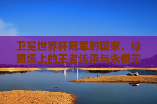 卫冕世界杯冠军的国家,绿茵场上的王者传承与永恒荣光,卫冕世界杯冠军,绿茵场的王者传承与永恒荣光 卫冕世界杯冠军的国家,绿茵场上的王者传承与永恒荣光,卫冕世界杯冠军,绿茵场的王者传承与永恒荣光
