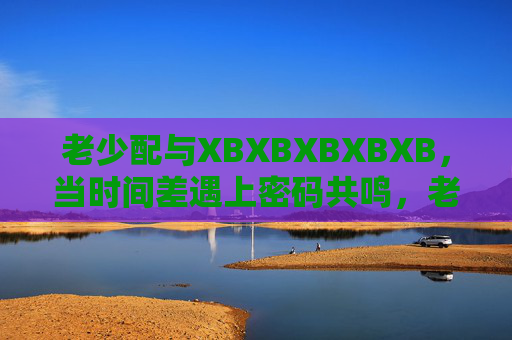 老少配与XBXBXBXBXB,当时间差遇上密码共鸣,老少配,时间差与XBXBXBXBXB的密码共鸣 老少配与XBXBXBXBXB,当时间差遇上密码共鸣,老少配,时间差与XBXBXBXBXB的密码共鸣