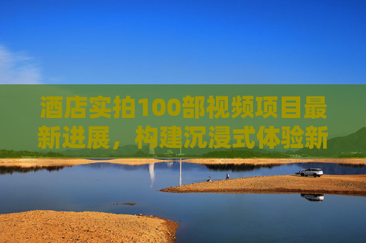 酒店实拍100部视频项目最新进展,构建沉浸式体验新生态,酒店实拍100部视频项目最新进展,构建沉浸式体验新生态 酒店实拍100部视频项目最新进展,构建沉浸式体验新生态,酒店实拍100部视频项目最新进展,构建沉浸式体验新生态